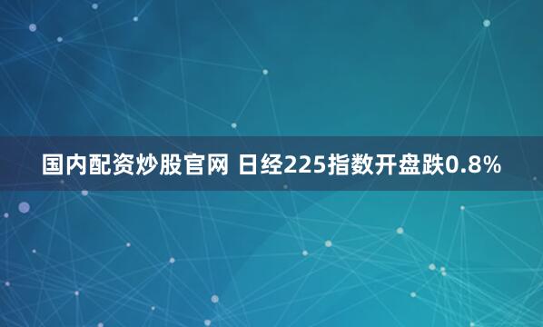 国内配资炒股官网 日经225指数开盘跌0.8%