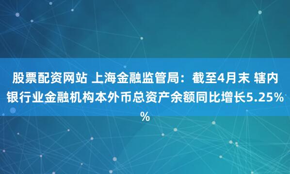 股票配资网站 上海金融监管局：截至4月末 辖内银行业金融机构本外币总资产余额同比增长5.25%