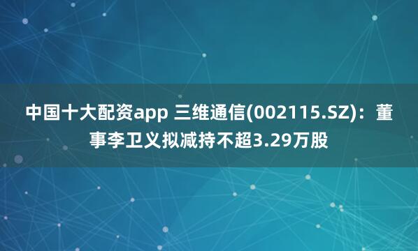中国十大配资app 三维通信(002115.SZ)：董事李卫义拟减持不超3.29万股