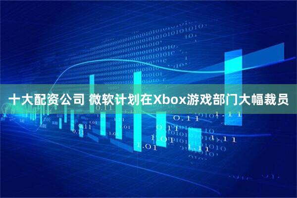 十大配资公司 微软计划在Xbox游戏部门大幅裁员