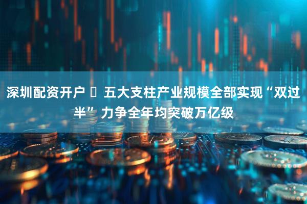 深圳配资开户 ​五大支柱产业规模全部实现“双过半” 力争全年均突破万亿级