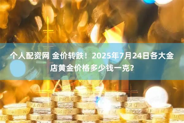 个人配资网 金价转跌！2025年7月24日各大金店黄金价格多少钱一克？
