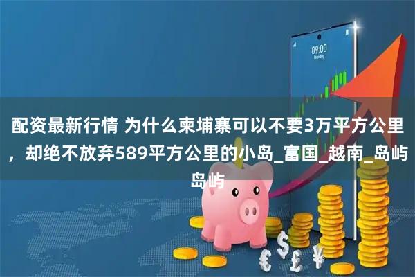 配资最新行情 为什么柬埔寨可以不要3万平方公里，却绝不放弃589平方公里的小岛_富国_越南_岛屿