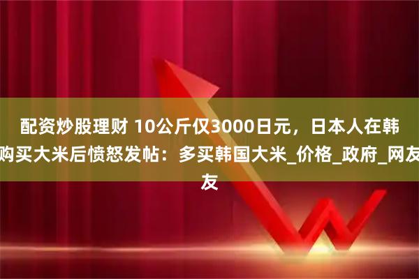 配资炒股理财 10公斤仅3000日元，日本人在韩购买大米后愤怒发帖：多买韩国大米_价格_政府_网友
