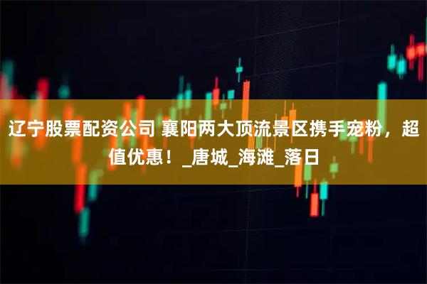 辽宁股票配资公司 襄阳两大顶流景区携手宠粉，超值优惠！_唐城_海滩_落日
