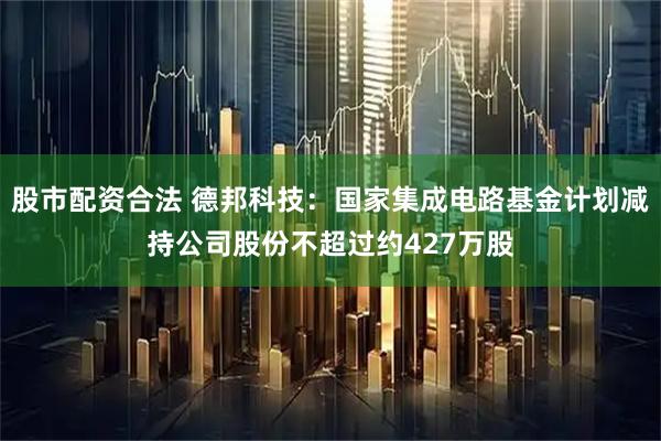 股市配资合法 德邦科技：国家集成电路基金计划减持公司股份不超过约427万股