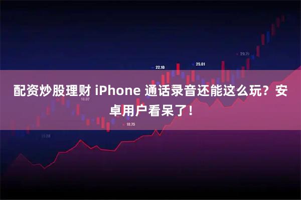 配资炒股理财 iPhone 通话录音还能这么玩？安卓用户看呆了！