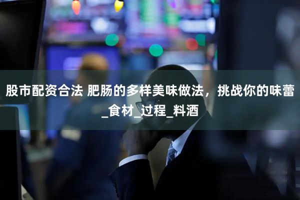 股市配资合法 肥肠的多样美味做法，挑战你的味蕾_食材_过程_料酒