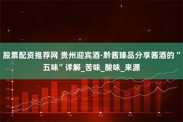 股票配资推荐网 贵州迎宾酒·黔酱臻品分享酱酒的“五味”详解_苦味_酸味_来源