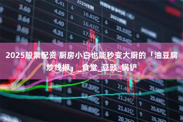 2025股票配资 厨房小白也能秒变大厨的「油豆腐炒线椒」_食堂_豆豉_锅铲