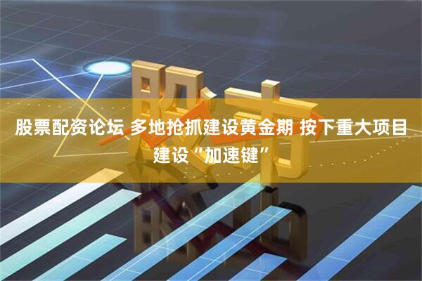 股票配资论坛 多地抢抓建设黄金期 按下重大项目建设“加速键”