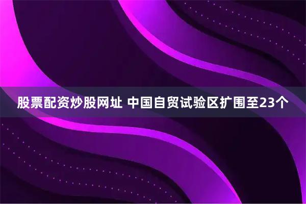 股票配资炒股网址 中国自贸试验区扩围至23个