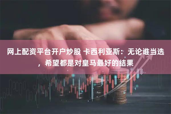 网上配资平台开户炒股 卡西利亚斯：无论谁当选，希望都是对皇马最好的结果