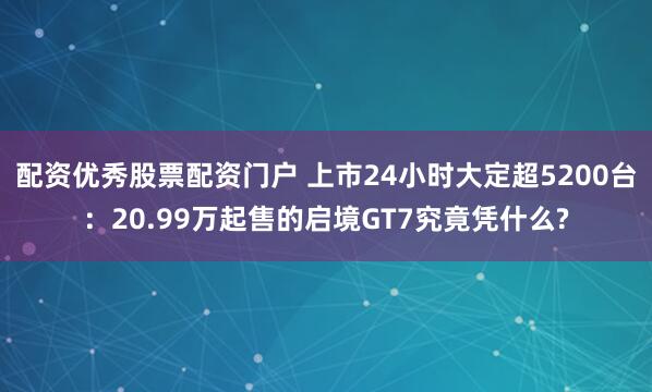 配资优秀股票配资门户 上市24小时大定超5200台：20.99万起售的启境GT7究竟凭什么?