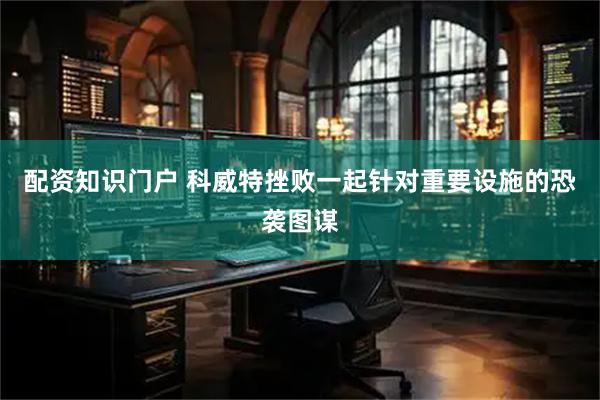 配资知识门户 科威特挫败一起针对重要设施的恐袭图谋